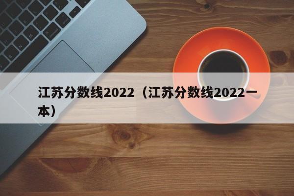 江蘇分數線(xiàn)2022（江蘇分數線(xiàn)2022一本）