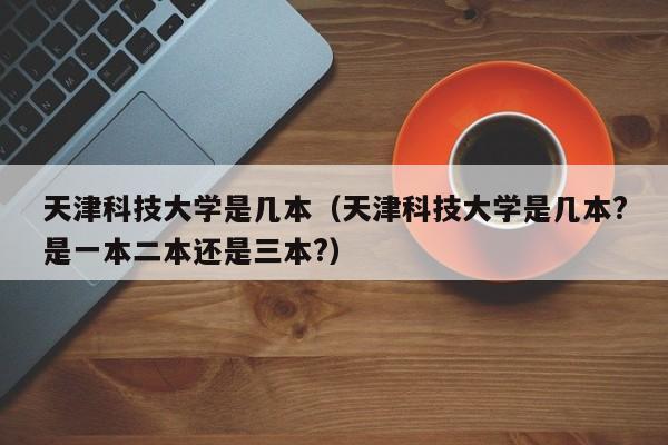 天津科技大學是幾本（天津科技大學是幾本?是一本二本還是三本?）