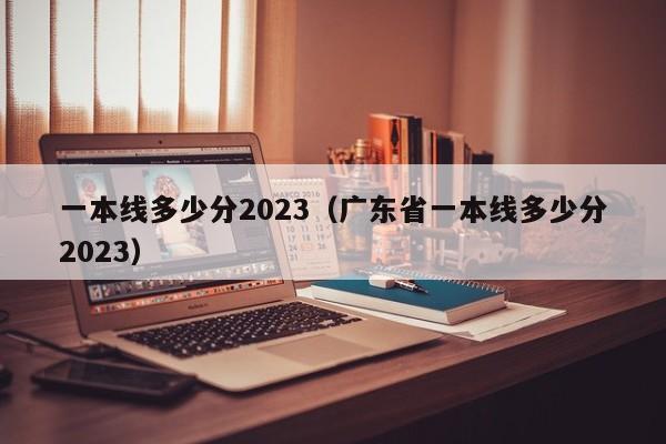 一本線(xiàn)多少分2023（廣東省一本線(xiàn)多少分2023）