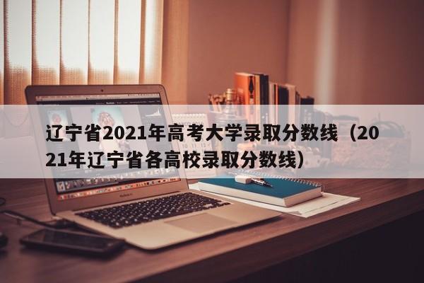 遼寧省2021年高考大學錄取分數線（2021年遼寧省各高校錄取分數線）