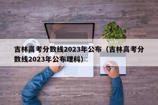 吉林高考分數線2023年公布（吉林高考分數線2023年公布理科）