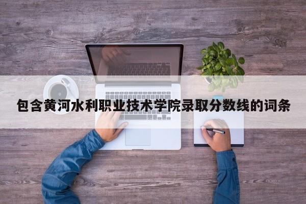 包含黃河水利職業技術學院錄取分數線的詞條