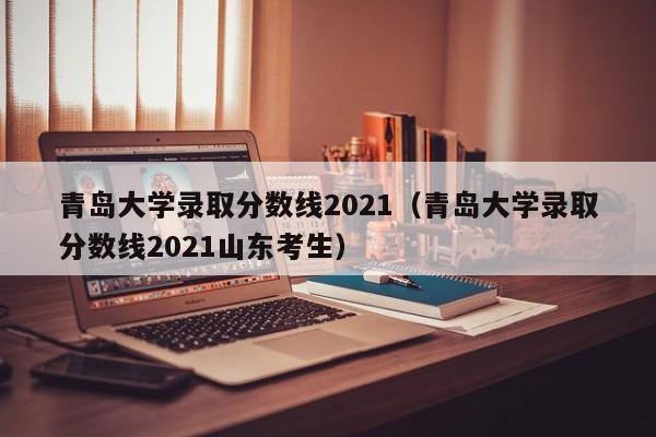 青島大學錄取分數線2021（青島大學錄取分數線2021山東考生）