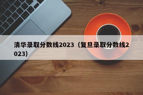 清華錄取分數線2023（復旦錄取分數線2023）