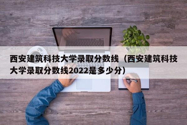 西安建筑科技大學錄取分數線（西安建筑科技大學錄取分數線2022是多少分）