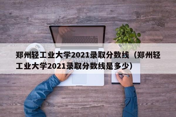 鄭州輕工業大學2021錄取分數線（鄭州輕工業大學2021錄取分數線是多少）