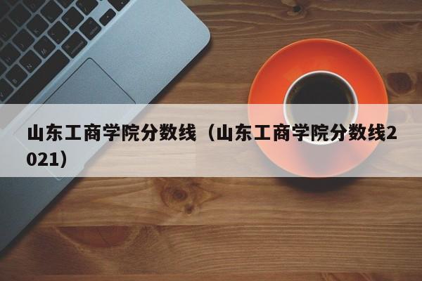 山東工商學院分數線（山東工商學院分數線2021）