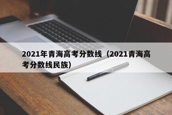 2021年青海高考分數線(xiàn)（2021青海高考分數線(xiàn)民族）