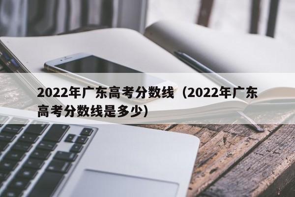 2022年廣東高考分數線(xiàn)（2022年廣東高考分數線(xiàn)是多少）