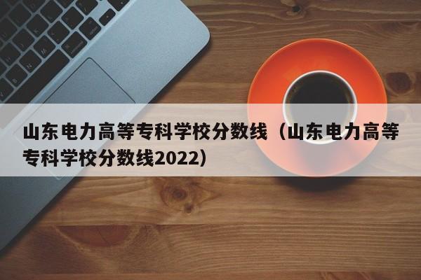 山東電力高等?？茖W校分數線（山東電力高等?？茖W校分數線2022）