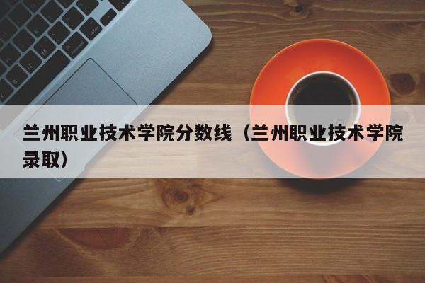 蘭州職業技術學院分數線（蘭州職業技術學院錄?。? title=