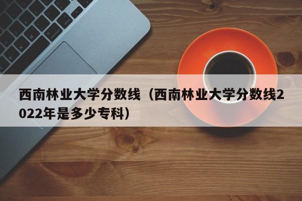 西南林業大學分數線（西南林業大學分數線2022年是多少?？疲? title=