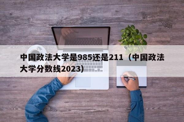 中國政法大學是985還是211（中國政法大學分數線2023）