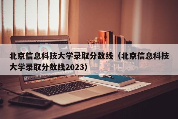 北京信息科技大學錄取分數線（北京信息科技大學錄取分數線2023）