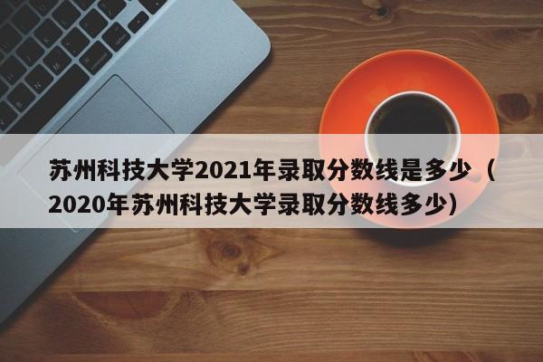 蘇州科技大學(xué)2021年錄取分數線(xiàn)是多少（2020年蘇州科技大學(xué)錄取分數線(xiàn)多少）