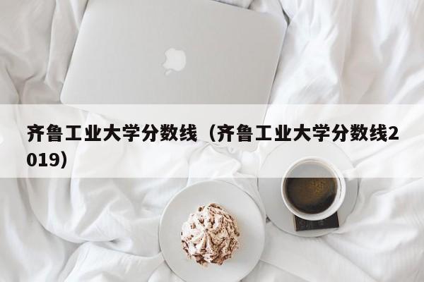 齊魯工業大學分數線（齊魯工業大學分數線2019）