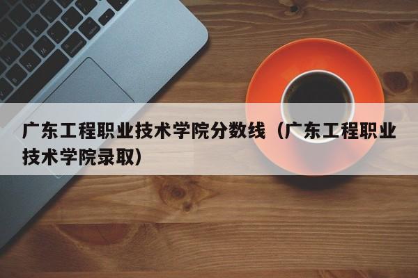 廣東工程職業技術學院分數線（廣東工程職業技術學院錄?。? title=