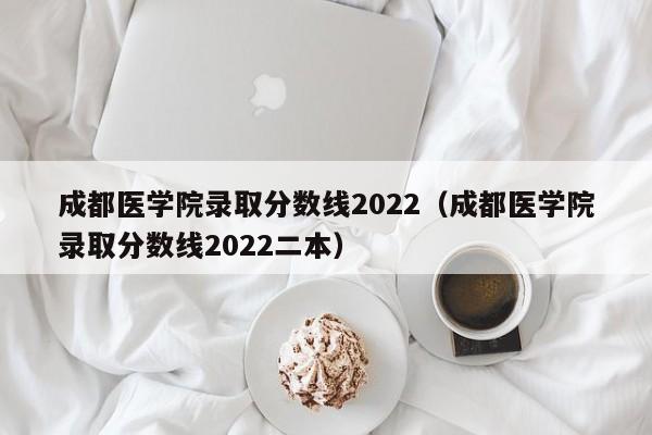 成都醫學院錄取分數線2022（成都醫學院錄取分數線2022二本）