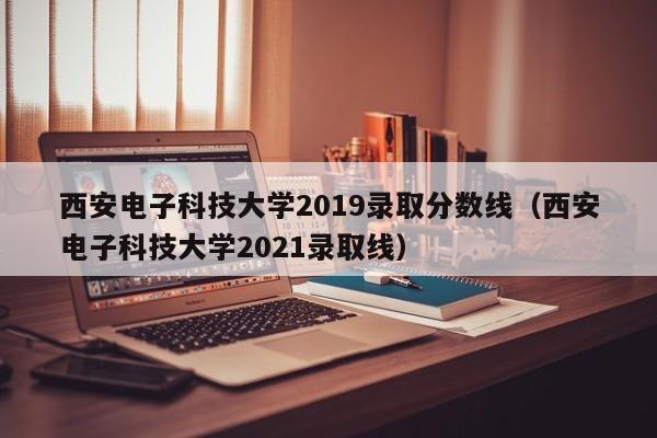 西安電子科技大學2019錄取分數線（西安電子科技大學2021錄取線）