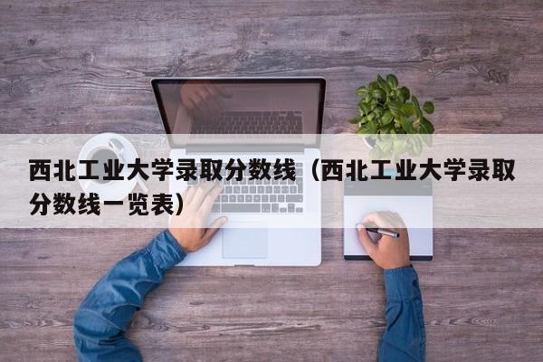 西北工業大學錄取分數線（西北工業大學錄取分數線一覽表）