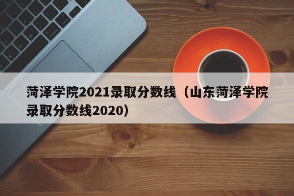 菏澤學院2021錄取分數線（山東菏澤學院錄取分數線2020）