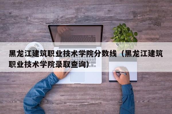 黑龍江建筑職業技術學院分數線（黑龍江建筑職業技術學院錄取查詢）