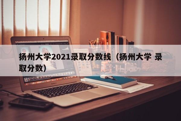 揚州大學2021錄取分數線（揚州大學 錄取分數）