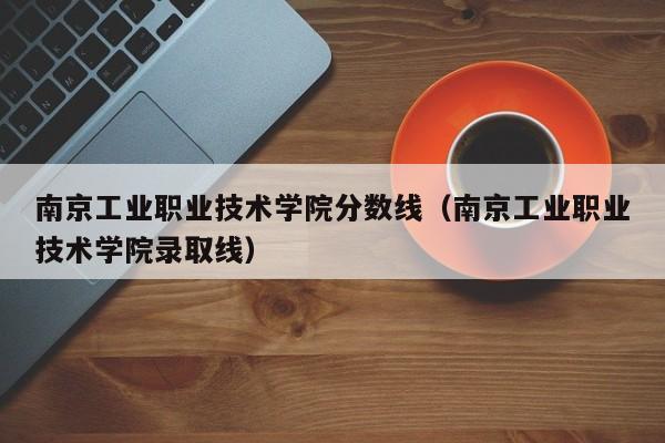 南京工業職業技術學院分數線（南京工業職業技術學院錄取線）