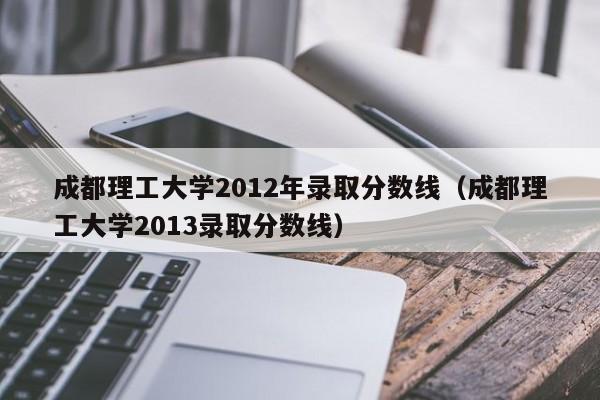 成都理工大學2012年錄取分數線（成都理工大學2013錄取分數線）