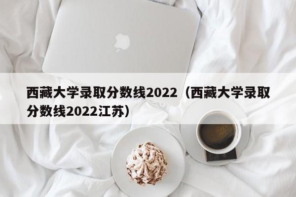 西藏大學錄取分數線2022（西藏大學錄取分數線2022江蘇）