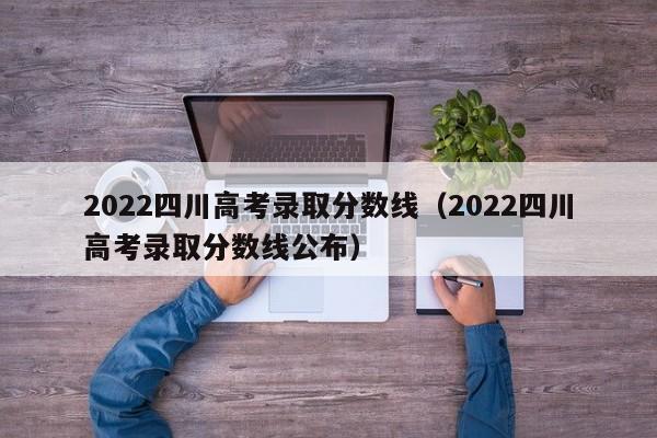 2022四川高考錄取分數線（2022四川高考錄取分數線公布）