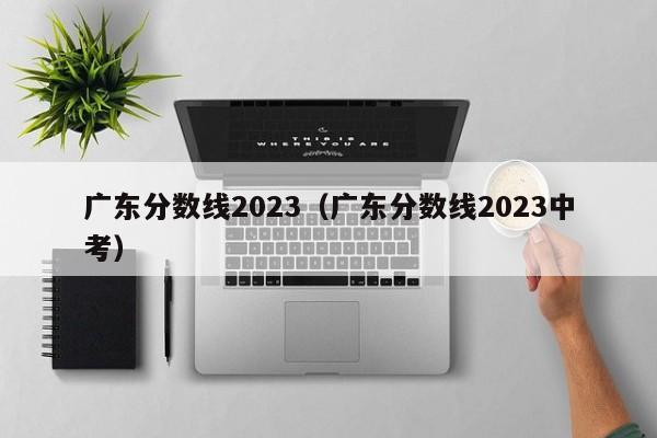 廣東分數線2023（廣東分數線2023中考）