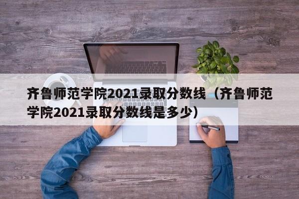 齊魯師范學院2021錄取分數線（齊魯師范學院2021錄取分數線是多少）