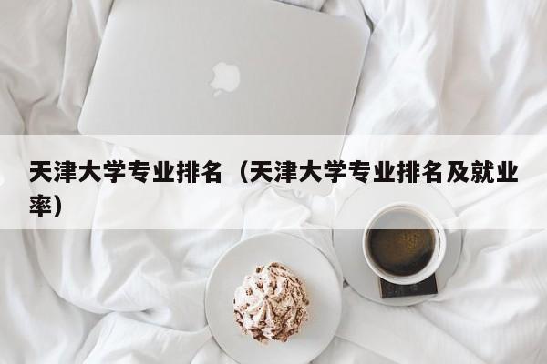 天津大學專業排名（天津大學專業排名及就業率）