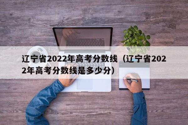 遼寧省2022年高考分數線（遼寧省2022年高考分數線是多少分）