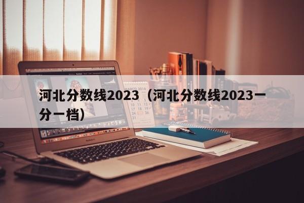 河北分數線(xiàn)2023（河北分數線(xiàn)2023一分一檔）