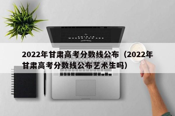 2022年甘肅高考分數線(xiàn)公布（2022年甘肅高考分數線(xiàn)公布藝術(shù)生嗎）