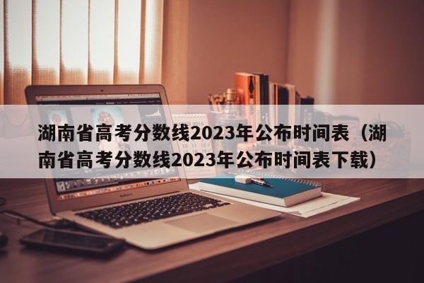 湖南省高考分數線2023年公布時間表（湖南省高考分數線2023年公布時間表下載）