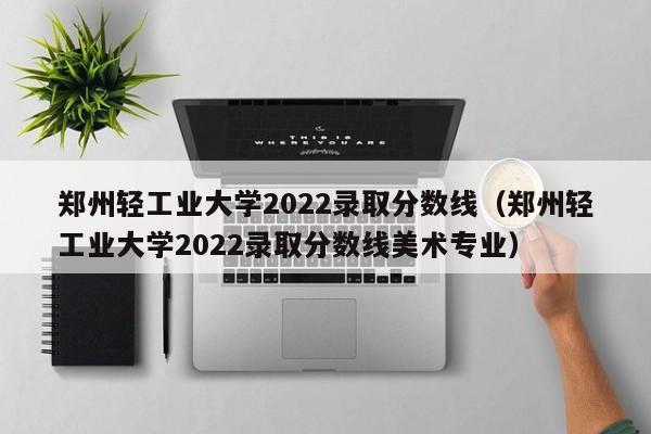 鄭州輕工業大學2022錄取分數線（鄭州輕工業大學2022錄取分數線美術專業）