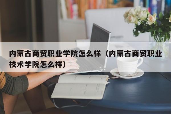 內蒙古商貿職業學院怎么樣（內蒙古商貿職業技術學院怎么樣）