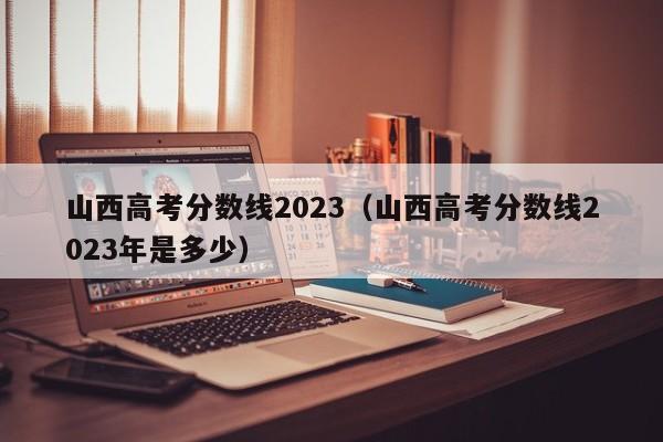 山西高考分數線2023（山西高考分數線2023年是多少）