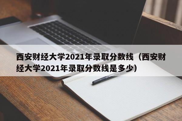 西安財經大學2021年錄取分數線（西安財經大學2021年錄取分數線是多少）