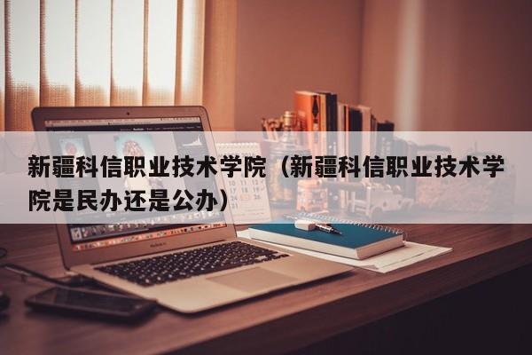 新疆科信職業技術學院（新疆科信職業技術學院是民辦還是公辦）