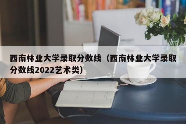 西南林業大學錄取分數線（西南林業大學錄取分數線2022藝術類）