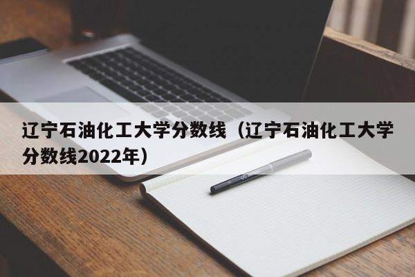 遼寧石油化工大學分數線（遼寧石油化工大學分數線2022年）