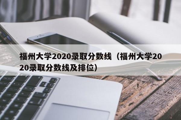 福州大學2020錄取分數線（福州大學2020錄取分數線及排位）