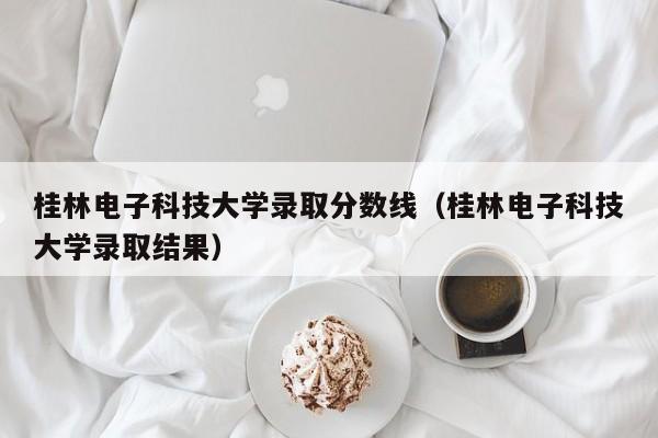 桂林電子科技大學(xué)錄取分數線(xiàn)（桂林電子科技大學(xué)錄取結果）