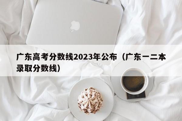 廣東高考分數線2023年公布（廣東一二本錄取分數線）