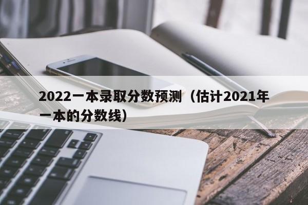 2022一本錄取分數預測（估計2021年一本的分數線）