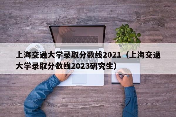 上海交通大學錄取分數線2021（上海交通大學錄取分數線2023研究生）